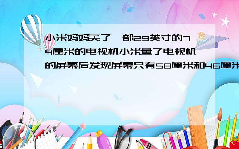 小米妈妈买了一部29英寸的74厘米的电视机小米量了电视机的屏幕后发现屏幕只有58厘米和46厘米宽他觉得一定是售票员搞错了,你同意他的想法吗?你能解释这是为什么吗?