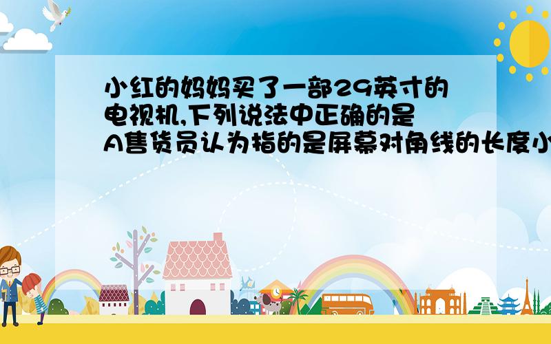 小红的妈妈买了一部29英寸的电视机,下列说法中正确的是 A售货员认为指的是屏幕对角线的长度小红的妈妈买了一部29英寸的电视机,下列说法中正确的是 A售货员认为指的是屏幕对角线的长度