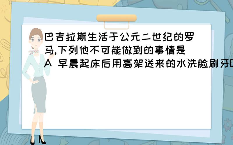 巴吉拉斯生活于公元二世纪的罗马,下列他不可能做到的事情是A 早晨起床后用高架送来的水洗脸刷牙B 中午给远在不列颠驻防的哥哥写信C 下午把信交给驿道的工作人员D 晚上参加公民大会,力