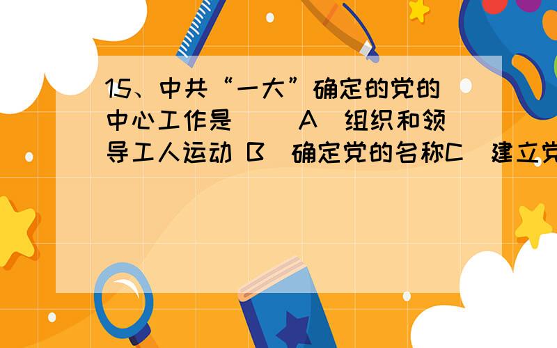 15、中共“一大”确定的党的中心工作是（ ）A．组织和领导工人运动 B．确定党的名称C．建立党的地方组织 D．制定党的革命纲领我选的是D,可答案是A,究竟是哪一个?