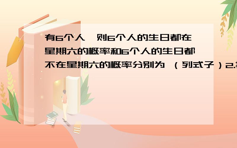 有6个人,则6个人的生日都在星期六的概率和6个人的生日都不在星期六的概率分别为 （列式子）2.掷三颗骰子（1）没有一颗骰子出现1点或6点的概率（2）恰有一颗骰子出现1点或6点的概率 （