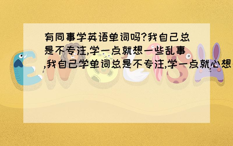 有同事学英语单词吗?我自己总是不专注,学一点就想一些乱事,我自己学单词总是不专注,学一点就心想一些没用的事情,怎样才能学好