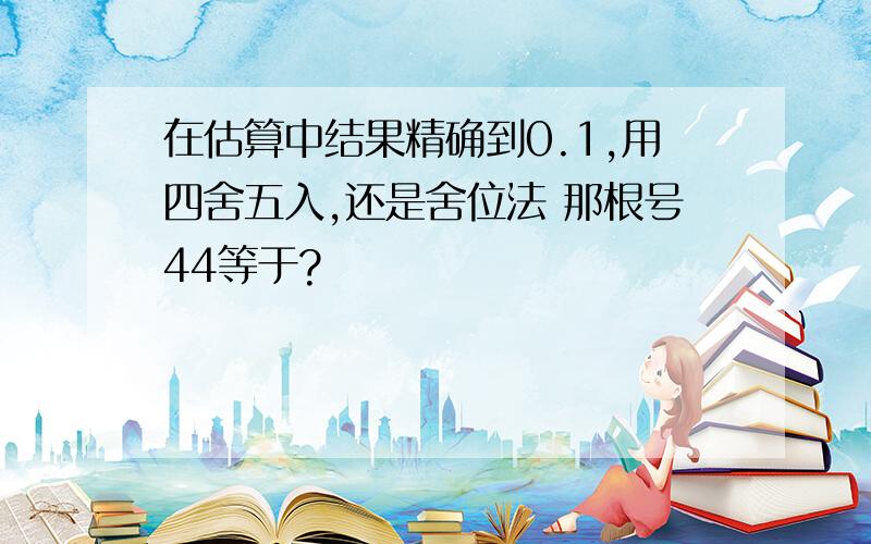 在估算中结果精确到0.1,用四舍五入,还是舍位法 那根号44等于?