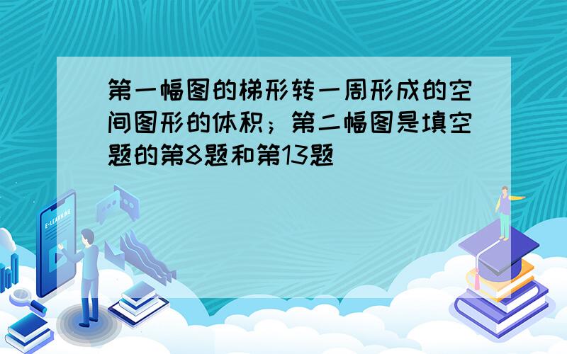 第一幅图的梯形转一周形成的空间图形的体积；第二幅图是填空题的第8题和第13题