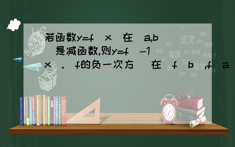 若函数y=f(x)在[a,b]是减函数,则y=f^-1(x).(f的负一次方） 在[f(b),f(a)]上递增还是递减,