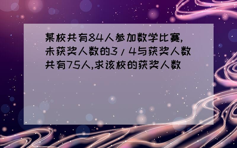 某校共有84人参加数学比赛,未获奖人数的3/4与获奖人数共有75人,求该校的获奖人数