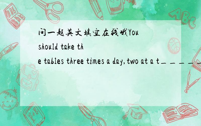 问一题英文填空在线哦You should take the tables three times a day,two at a t_____以t开头填一个字.