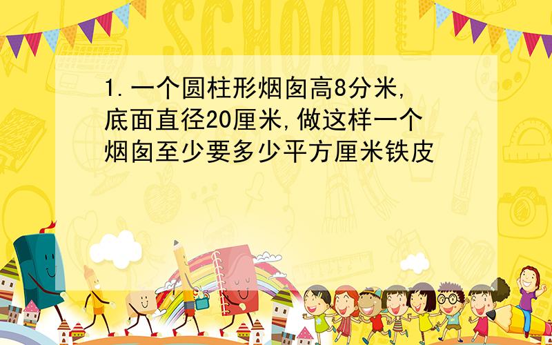 1.一个圆柱形烟囱高8分米,底面直径20厘米,做这样一个烟囱至少要多少平方厘米铁皮