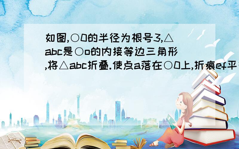 如图,○0的半径为根号3,△abc是○o的内接等边三角形,将△abc折叠.使点a落在○0上,折痕ef平行于bc,则ef如图,○0的半径为根号3,△abc是○o的内接等边三角形,将△abc折叠.使点a落在○0上(a'),折痕ef