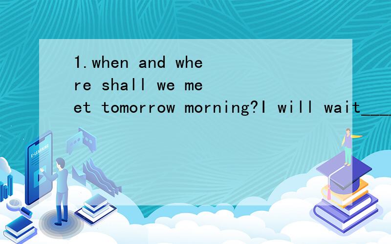 1.when and where shall we meet tomorrow morning?I will wait____ you ___the school gate___9A.for ,foe,at B.at,for ,at C.for,at,at D.for at in2.to walk across the street,you would better walk on the_____A.traffic lights B.crossroads C.zebra crossing D.