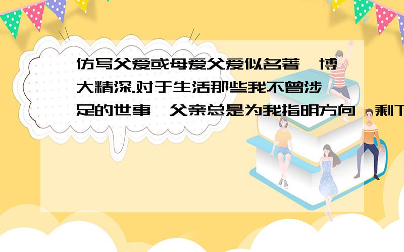 仿写父爱或母爱父爱似名著,博大精深.对于生活那些我不曾涉足的世事,父亲总是为我指明方向,剩下的由我自己去闯.当我站在人生的第一个十字路口上,坎坷与挫折使我失去了往日的自信的时