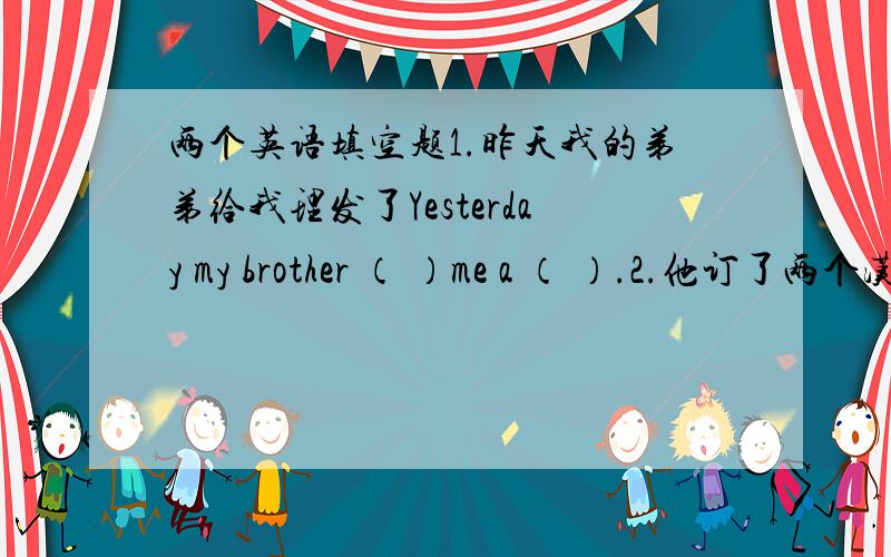 两个英语填空题1.昨天我的弟弟给我理发了Yesterday my brother （ ）me a （ ）.2.他订了两个汉堡.He （ ）two （ ）