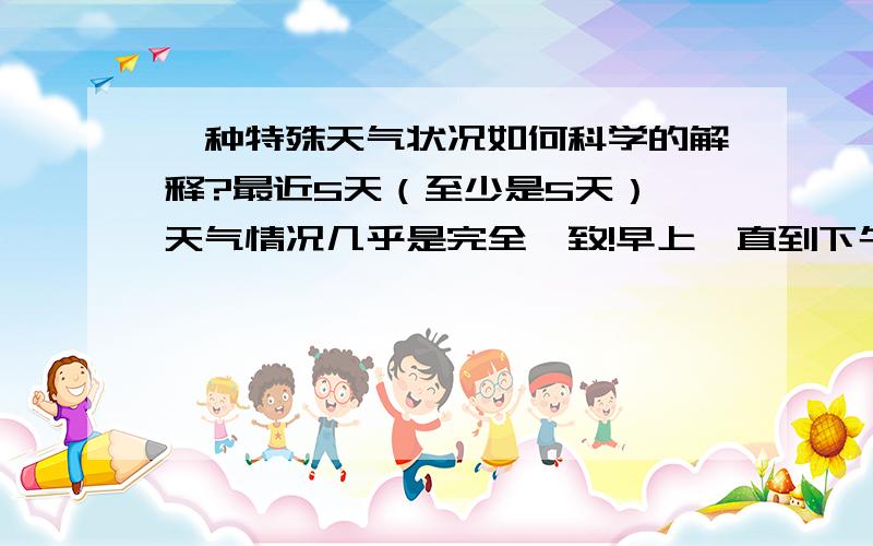 一种特殊天气状况如何科学的解释?最近5天（至少是5天）,天气情况几乎是完全一致!早上一直到下午17时左右,多半情况是晴空万里或者是阳光明媚,极少数时间,是有些云彩.但是一到下午6点,或