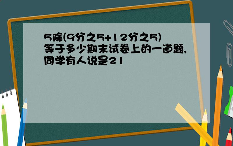 5除(9分之5+12分之5)等于多少期末试卷上的一道题,同学有人说是21                                         有人说是7分之36到底是几?