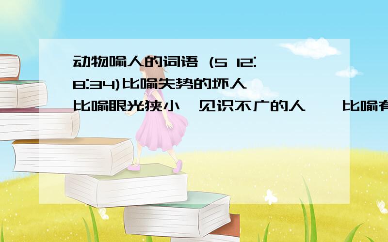 动物喻人的词语 (5 12:8:34)比喻失势的坏人——比喻眼光狭小,见识不广的人——比喻有突出才能的人——比喻外表善良而内心凶恶的人——不会游泳的人——比喻变化无常,见风使舵的人——