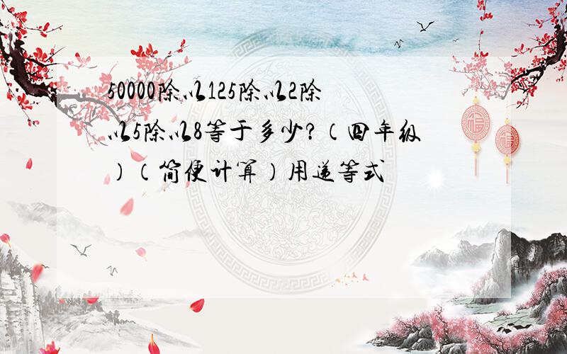 50000除以125除以2除以5除以8等于多少?（四年级）（简便计算）用递等式