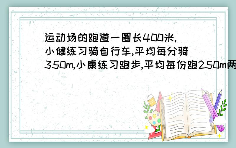 运动场的跑道一圈长400米,小健练习骑自行车,平均每分骑350m,小康练习跑步,平均每份跑250m两人从一处同时同向出发,经过多少时间首次相遇?