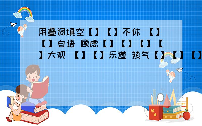 用叠词填空【】【】不休 【】【】自语 顾虑【】【】【】【】大观 【】【】乐道 热气【】【】【】【】上口 【】【】了事 波光【】【】【】【】不乐 【】【】怪事 行色【】【】【】【