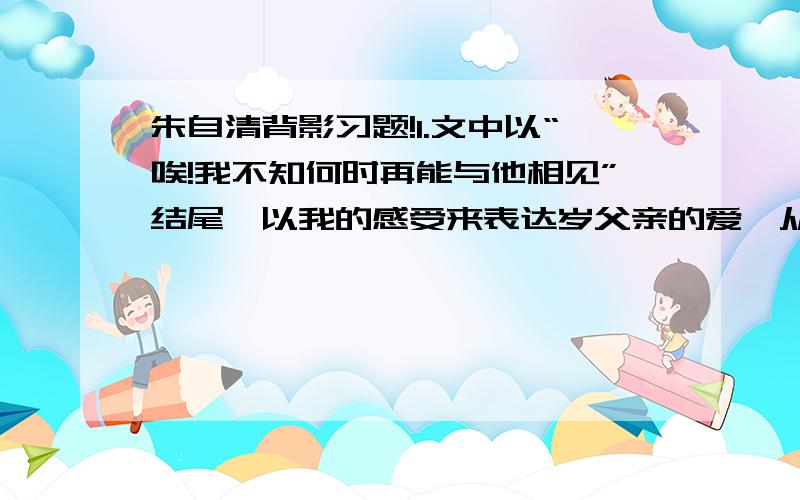 朱自清背影习题!1.文中以“唉!我不知何时再能与他相见”结尾,以我的感受来表达岁父亲的爱,从文中摘出类似的语句并做简要分析.2.文中叙述了“我”与父亲在徐州相见的背景,又介绍了父亲