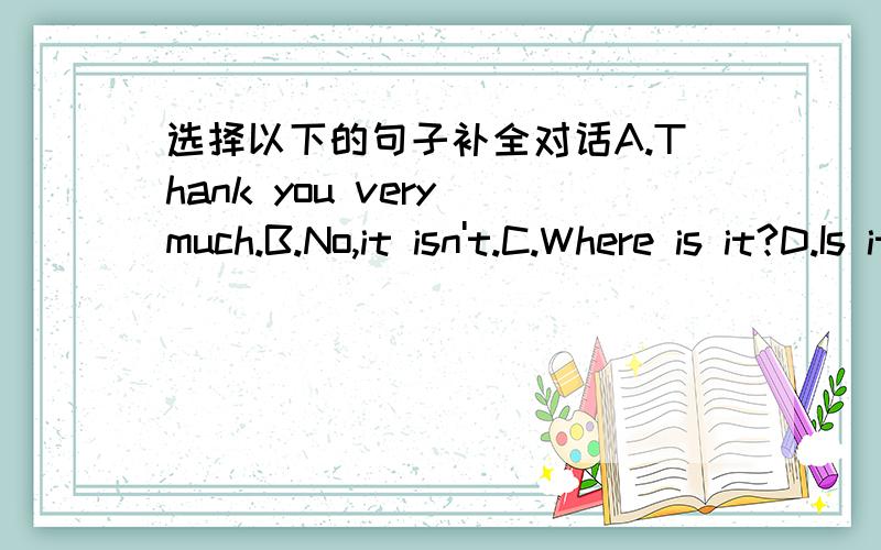 选择以下的句子补全对话A.Thank you very much.B.No,it isn't.C.Where is it?D.Is it under the table?E.Yes,it is.1.I can't find my backpack.2.Don't worry.________3.___________4.Is it on the dresser?5.No,it isn't.6.Ah,I find your backpack.7.____