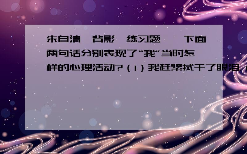 朱自清《背影》练习题一、下面两句话分别表现了“我”当时怎样的心理活动?（1）我赶紧拭干了眼泪.（2）我赶紧去搀他.二、下面两种说法的表达效果有什么不同?请作简要分析.（1）等他