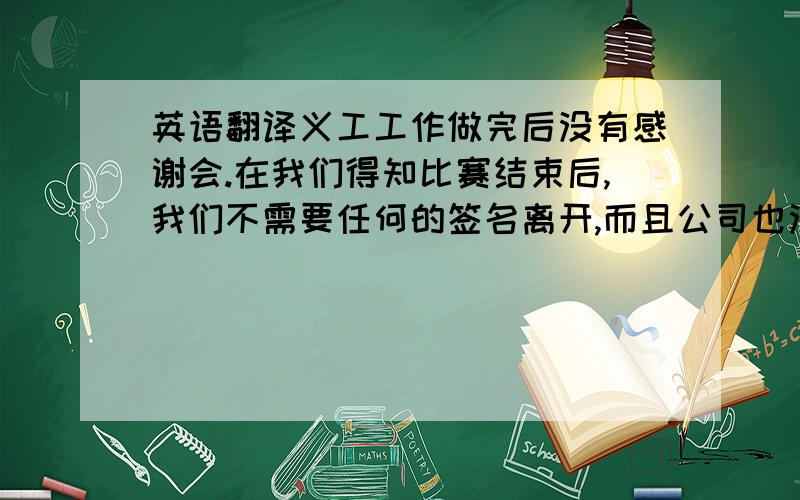 英语翻译义工工作做完后没有感谢会.在我们得知比赛结束后,我们不需要任何的签名离开,而且公司也没有任何的义工感谢会.更没有管理人员过来鼓励和谢谢我们.我觉得我们好像公司的服务