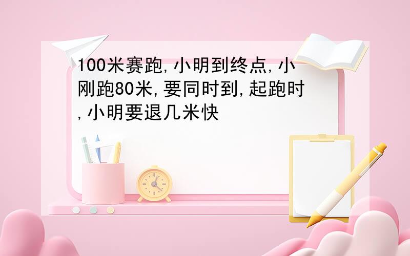 100米赛跑,小明到终点,小刚跑80米,要同时到,起跑时,小明要退几米快