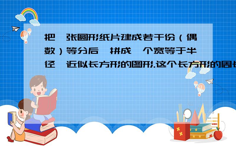 把一张圆形纸片建成若干份（偶数）等分后,拼成一个宽等于半径,近似长方形的图形.这个长方形的周长是24.8 思路清晰