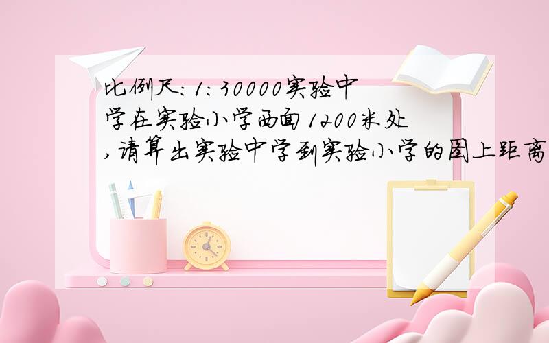 比例尺：1：30000实验中学在实验小学西面1200米处,请算出实验中学到实验小学的图上距离.