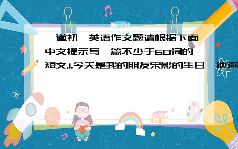 一道初一英语作文题请根据下面中文提示写一篇不少于60词的短文.1.今天是我的朋友宋影的生日,他邀请我参加他的生日聚会；2.我做 一个蛋糕作为礼物,于下午5：00到达他家；3宋影喜欢听音