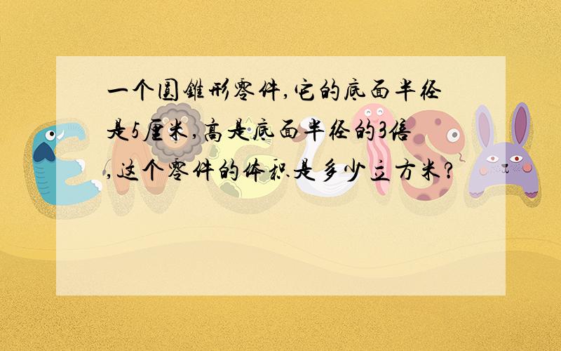 一个圆锥形零件,它的底面半径是5厘米,高是底面半径的3倍,这个零件的体积是多少立方米?