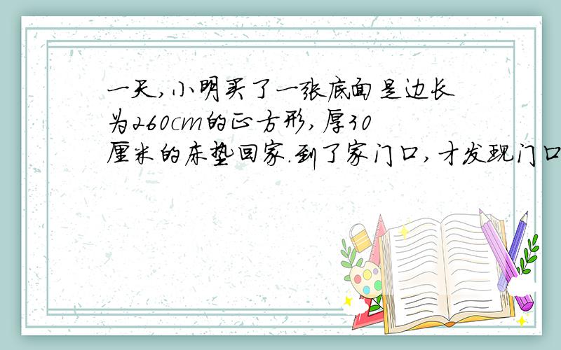 一天,小明买了一张底面是边长为260cm的正方形,厚30厘米的床垫回家.到了家门口,才发现门口只有250cm高,宽100cm.小明能进屋吗,为什么?我知道有正解,但求详细回答.要有图