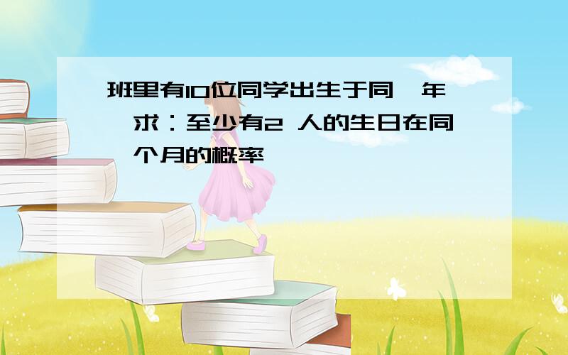 班里有10位同学出生于同一年,求：至少有2 人的生日在同一个月的概率