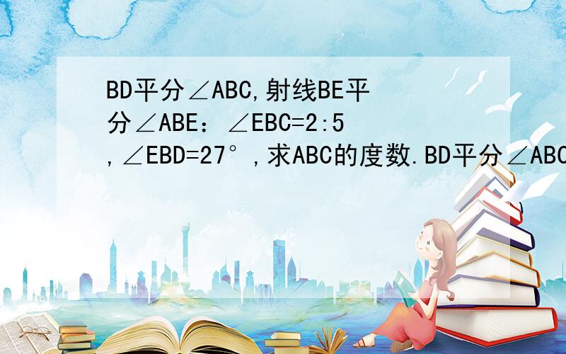 BD平分∠ABC,射线BE平分∠ABE：∠EBC=2:5,∠EBD=27°,求ABC的度数.BD平分∠ABC,射线BE分得∠ABE:∠EBC=2:5,∠EBD=27°,秋ABC的度数