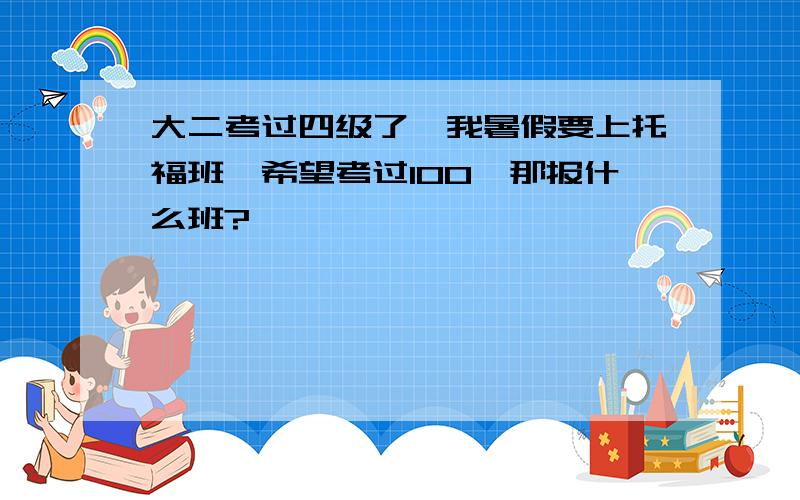 大二考过四级了,我暑假要上托福班,希望考过100,那报什么班?