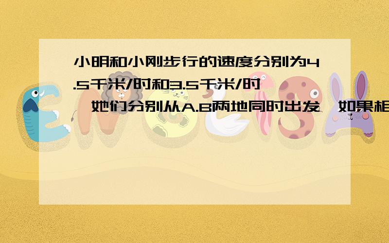 小明和小刚步行的速度分别为4.5千米/时和3.5千米/时,她们分别从A.B两地同时出发,如果相向而行,0.5小时相遇,如果她们同向而行.那么小明追上小刚需几小时?用方程解