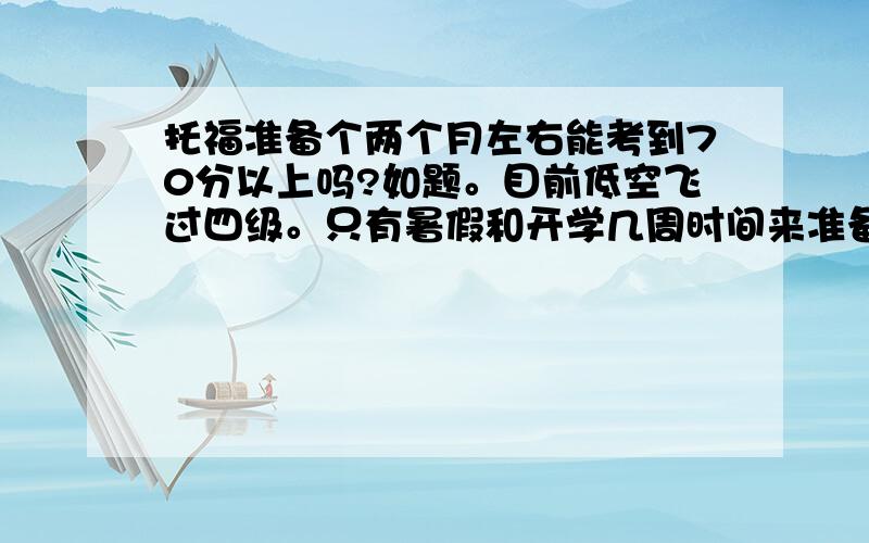 托福准备个两个月左右能考到70分以上吗?如题。目前低空飞过四级。只有暑假和开学几周时间来准备了。如果能，请提供个大体上的准备方案，