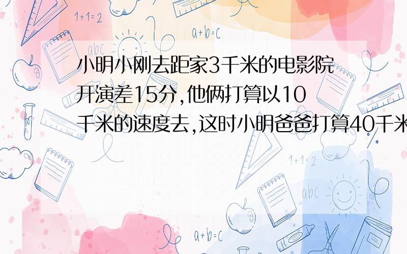 小明小刚去距家3千米的电影院开演差15分,他俩打算以10千米的速度去,这时小明爸爸打算40千米每时的速度带他们去,但是每次只带一人,两种方案,使他们不迟到