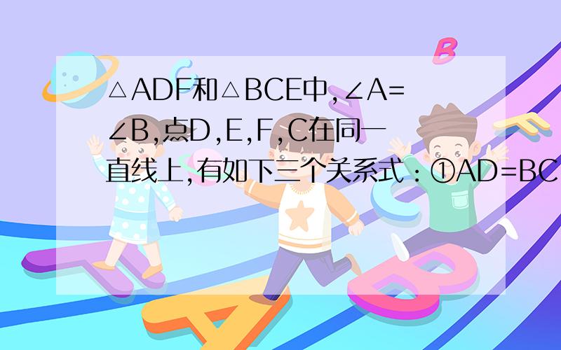 △ADF和△BCE中,∠A=∠B,点D,E,F,C在同一直线上,有如下三个关系式：①AD=BC；②DE=CF；③BE//AF⑴请用其中两个关系式作为条件,另一个作为结论,写出所有你认为正确的结论.⑵选择⑴中你写出的一