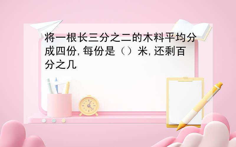 将一根长三分之二的木料平均分成四份,每份是（）米,还剩百分之几