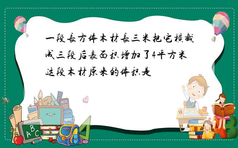 一段长方体木材长三米把它横截成三段后表面积增加了4平方米这段木材原来的体积是