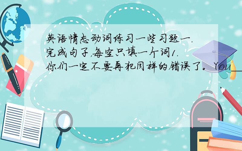 英语情态动词练习一些习题一.完成句子，每空只填一个词1.你们一定不要再犯同样的错误了。You___ __ the same mistake again.2.你用不着吧她送到医院去了，我们可以立刻去请医生来You ___ __ __ her to