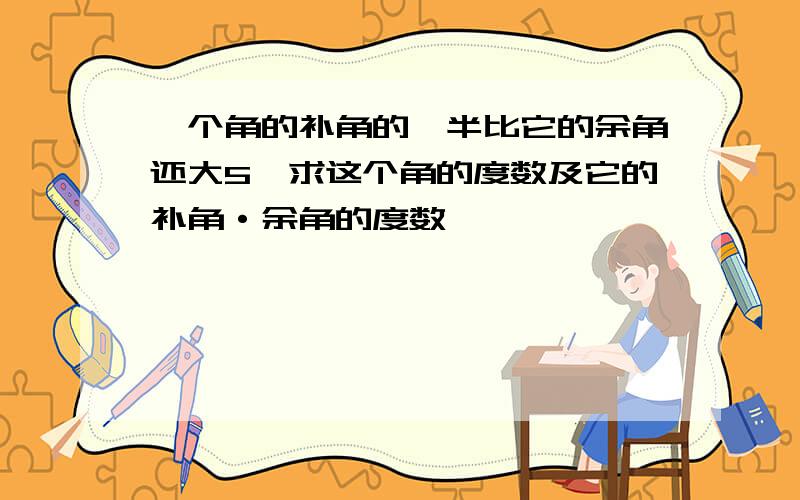 一个角的补角的一半比它的余角还大5,求这个角的度数及它的补角·余角的度数