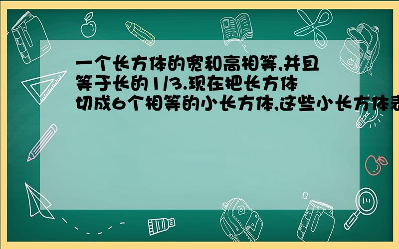 一个长方体的宽和高相等,并且等于长的1/3.现在把长方体切成6个相等的小长方体,这些小长方体表面积之和为这些小长方体表面积之和为864平方分米,求原来这个大长方体的体积.