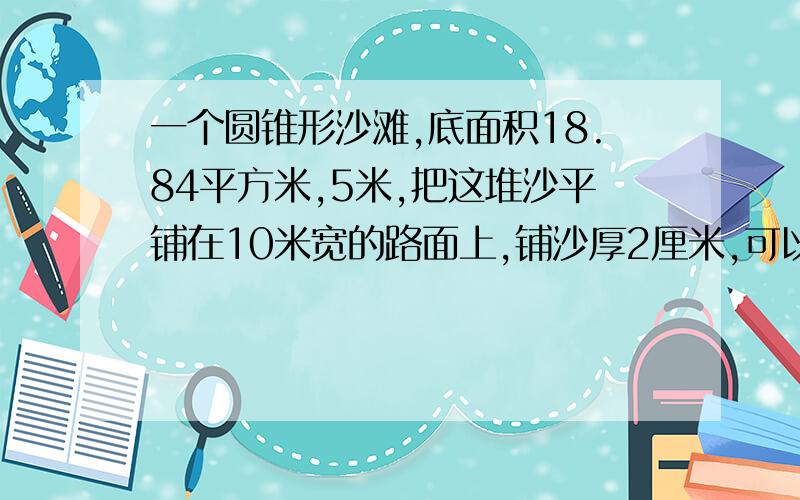 一个圆锥形沙滩,底面积18.84平方米,5米,把这堆沙平铺在10米宽的路面上,铺沙厚2厘米,可以铺多长?一个圆柱形水杯的容积是1.6升,底面积是1.2平方分米,装了4分之3杯水,水深多少分米?