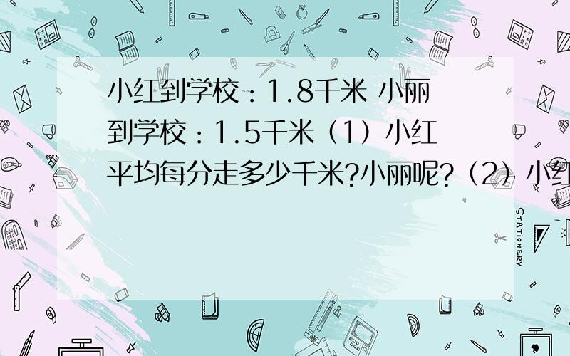 小红到学校：1.8千米 小丽到学校：1.5千米（1）小红平均每分走多少千米?小丽呢?（2）小红和小丽谁快?快多少?都是25分钟