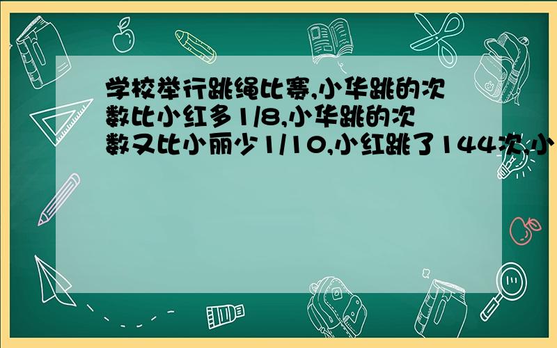 学校举行跳绳比赛,小华跳的次数比小红多1/8,小华跳的次数又比小丽少1/10,小红跳了144次,小丽跳了多少?算数,不要方程,要有算式