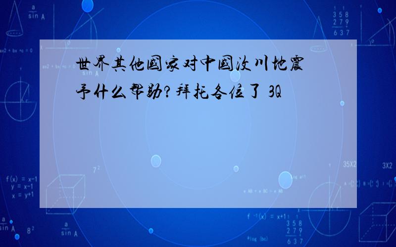 世界其他国家对中国汶川地震給予什么帮助?拜托各位了 3Q