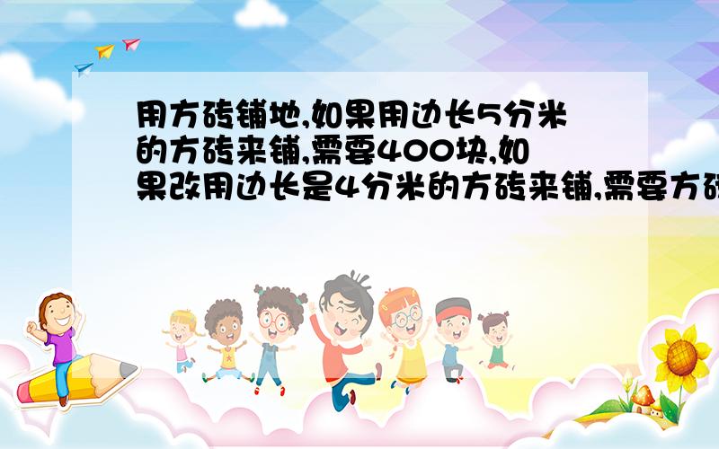 用方砖铺地,如果用边长5分米的方砖来铺,需要400块,如果改用边长是4分米的方砖来铺,需要方砖多少块?