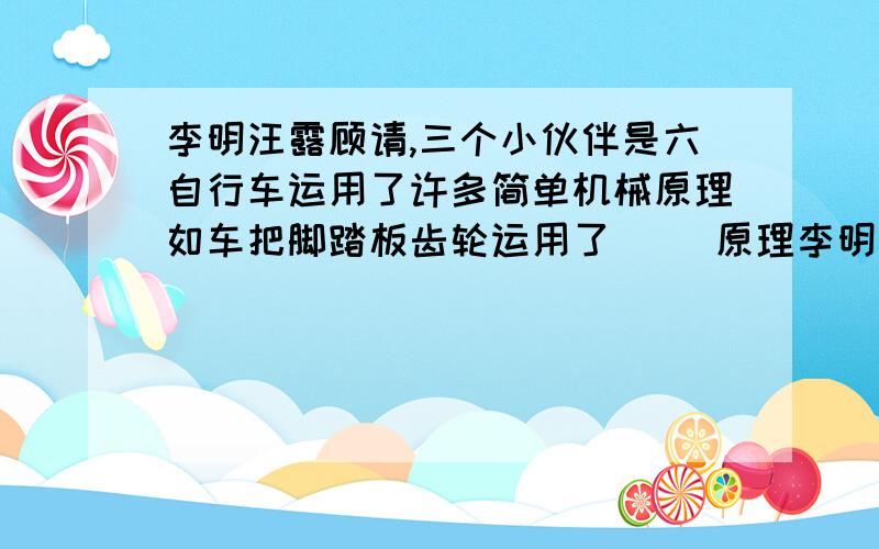 李明汪露顾请,三个小伙伴是六自行车运用了许多简单机械原理如车把脚踏板齿轮运用了( )原理李明汪露顾请,三个小伙伴是六自行车运用了许多简单机械原理如车把脚踏板齿轮运用了( )原理,